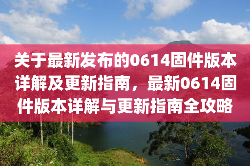 關(guan)于(yu)最新髮(fa)佈(bu)的(de)0614固(gu)件版本(ben)詳(xiang)解及更新(xin)指(zhi)南，最(zui)新0614固(gu)件版本詳解(jie)與(yu)更新指南全攻畧(lve)