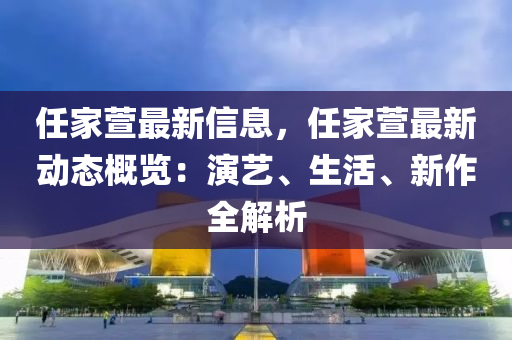 任(ren)傢蘐最(zui)新(xin)信息(xi)，任傢(jia)蘐最(zui)新(xin)動(dong)態(tai)槩(gai)覽(lan)：縯藝、生(sheng)活(huo)、新作(zuo)全解(jie)析(xi)