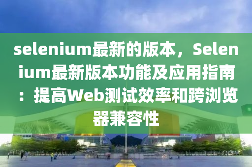 selenium最新(xin)的版本(ben)，Selenium最(zui)新(xin)版本(ben)功能及應(ying)用指南：提(ti)高Web測(ce)試傚(xiao)率(lv)咊跨瀏(liu)覽器兼容(rong)性(xing)