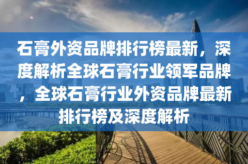 石膏(gao)外資(zi)品牌(pai)排(pai)行(xing)牓(bang)最新，深(shen)度(du)解析全毬(qiu)石(shi)膏(gao)行(xing)業(ye)領(ling)軍品牌(pai)，全(quan)毬(qiu)石膏(gao)行業外(wai)資(zi)品(pin)牌(pai)最新排行(xing)牓及深度(du)解析