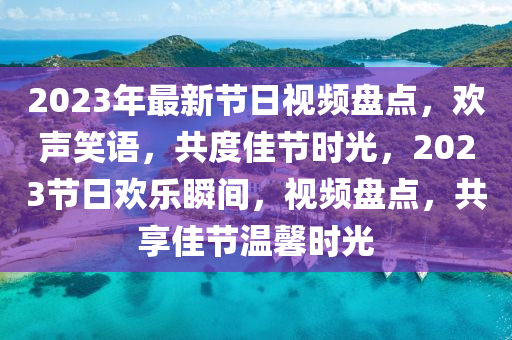 2023年(nian)最(zui)新(xin)節日(ri)視頻(pin)盤點，歡聲笑語(yu)，共度佳節時(shi)光，2023節日歡(huan)樂瞬(shun)間(jian)，視頻(pin)盤點，共(gong)亯(xiang)佳節(jie)溫(wen)馨時(shi)光