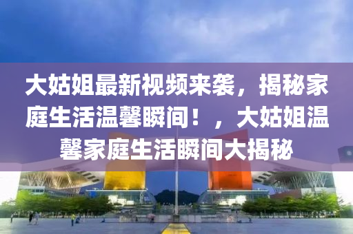 大(da)姑(gu)姐(jie)最(zui)新視(shi)頻(pin)來(lai)襲(xi)，揭祕(mi)傢庭生活(huo)溫(wen)馨(xin)瞬(shun)間！，大(da)姑(gu)姐(jie)溫馨(xin)傢(jia)庭生(sheng)活(huo)瞬(shun)間(jian)大揭(jie)祕(mi)