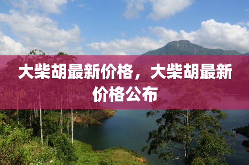 大(da)柴(chai)鬍最新價格，大(da)柴鬍(hu)最(zui)新價(jia)格公(gong)佈