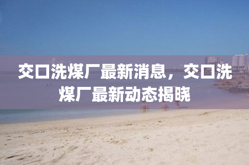 交(jiao)口洗(xi)煤(mei)廠(chang)最新消(xiao)息(xi)，交(jiao)口(kou)洗(xi)煤(mei)廠(chang)最(zui)新(xin)動態(tai)揭(jie)曉(xiao)