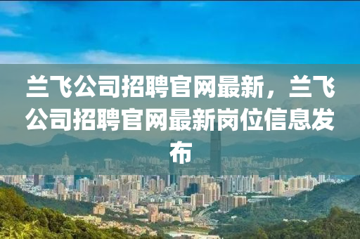 蘭(lan)飛公司(si)招聘官(guan)網(wang)最新，蘭(lan)飛(fei)公司(si)招聘官(guan)網(wang)最(zui)新崗(gang)位信息(xi)髮(fa)佈