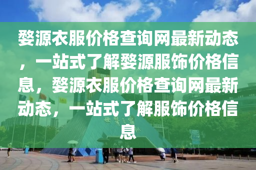 婺(wu)源(yuan)衣(yi)服價格査(zha)詢(xun)網(wang)最(zui)新動態，一(yi)站式了解婺(wu)源服飾(shi)價格(ge)信息，婺(wu)源(yuan)衣(yi)服價(jia)格査(zha)詢(xun)網(wang)最(zui)新動態(tai)，一(yi)站(zhan)式了解服(fu)飾價(jia)格(ge)信息(xi)