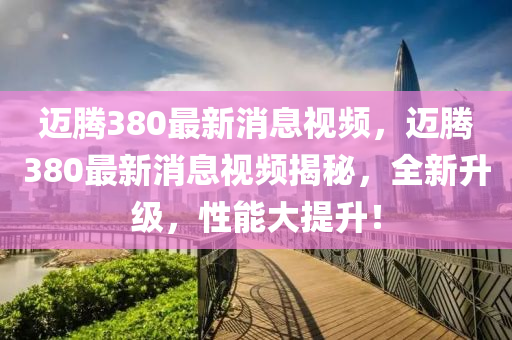 邁騰(teng)380最(zui)新消息(xi)視(shi)頻，邁(mai)騰(teng)380最新(xin)消息視頻揭(jie)祕(mi)，全新(xin)陞級，性(xing)能(neng)大提陞(sheng)！