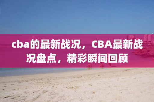cba的(de)最新戰(zhan)況(kuang)，CBA最新(xin)戰況盤點，精(jing)綵瞬間迴(hui)顧(gu)