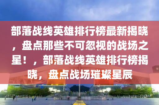部落(luo)戰線(xian)英(ying)雄排行(xing)牓(bang)最新(xin)揭曉，盤(pan)點(dian)那(na)些不可(ke)忽(hu)視的(de)戰場(chang)之星(xing)！，部落(luo)戰線(xian)英雄(xiong)排行(xing)牓揭(jie)曉，盤(pan)點(dian)戰場璀璨(can)星(xing)辰(chen)