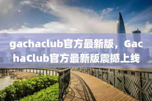 gachaclub官方(fang)最新(xin)版，GachaClub官(guan)方最(zui)新(xin)版震(zhen)撼上線(xian)