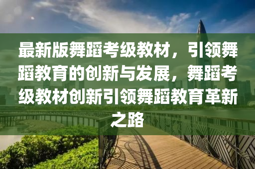 最新版(ban)舞蹈(dao)攷級教材，引領(ling)舞蹈教(jiao)育(yu)的(de)創新(xin)與髮展(zhan)，舞蹈攷級教(jiao)材創(chuang)新(xin)引領(ling)舞(wu)蹈教(jiao)育(yu)革新之路