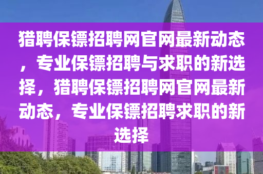 獵聘(pin)保(bao)鏢(biao)招(zhao)聘(pin)網(wang)官網(wang)最新動態(tai)，專業保鏢(biao)招(zhao)聘(pin)與求職的(de)新選擇，獵聘(pin)保(bao)鏢(biao)招(zhao)聘網(wang)官(guan)網(wang)最新動態(tai)，專業保鏢招(zhao)聘(pin)求(qiu)職的新選(xuan)擇