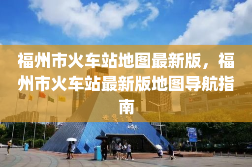 福州市(shi)火(huo)車站地圖(tu)最(zui)新版(ban)，福(fu)州(zhou)市(shi)火車站(zhan)最新(xin)版(ban)地(di)圖導(dao)航(hang)指南