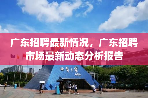 廣(guang)東招(zhao)聘最新(xin)情況，廣(guang)東招聘市(shi)場(chang)最(zui)新動(dong)態(tai)分(fen)析(xi)報告(gao)