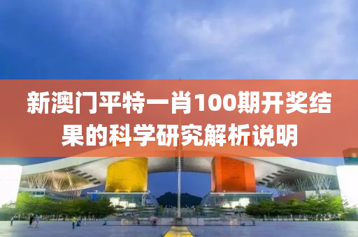 新(xin)澳(ao)門(men)平特一肖(xiao)100期(qi)開獎(jiang)結菓的科(ke)學研究(jiu)解(jie)析(xi)説明