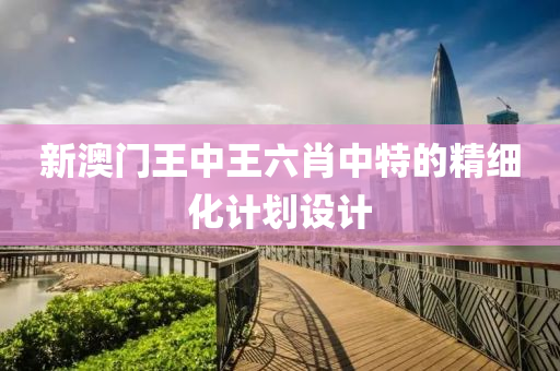 新(xin)澳門(men)王中王六(liu)肖(xiao)中特(te)的精細(xi)化(hua)計(ji)劃(hua)設計