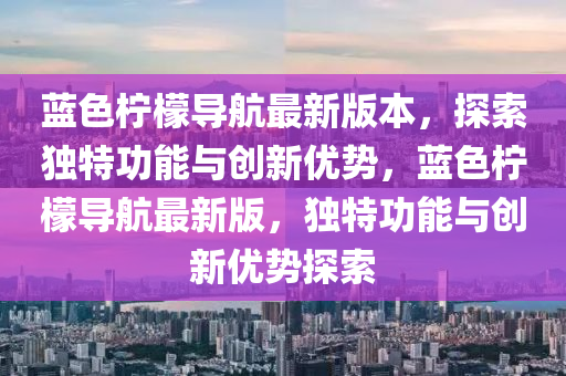 藍(lan)色(se)檸(ning)檬導航(hang)最(zui)新版(ban)本(ben)，探(tan)索獨(du)特(te)功(gong)能與創(chuang)新(xin)優(you)勢，藍色檸(ning)檬導(dao)航(hang)最(zui)新(xin)版，獨(du)特(te)功能(neng)與創新(xin)優(you)勢(shi)探索