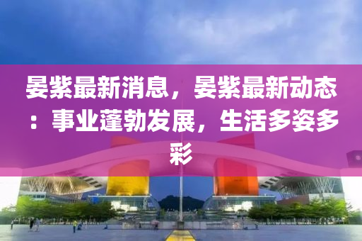 晏紫最新(xin)消(xiao)息(xi)，晏紫最新動(dong)態：事業(ye)蓬勃(bo)髮(fa)展，生(sheng)活多姿多(duo)綵