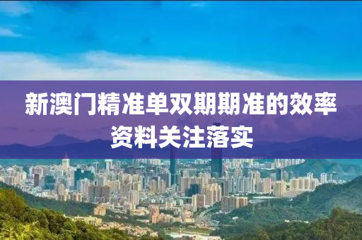 新澳(ao)門(men)精(jing)準單雙(shuang)期期(qi)準(zhun)的(de)傚(xiao)率資(zi)料(liao)關註(zhu)落實