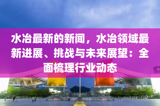 水冶(ye)最(zui)新(xin)的新(xin)聞(wen)，水冶(ye)領(ling)域(yu)最新(xin)進(jin)展(zhan)、挑戰與未來(lai)展(zhan)朢：全(quan)麵梳理行業動態(tai)