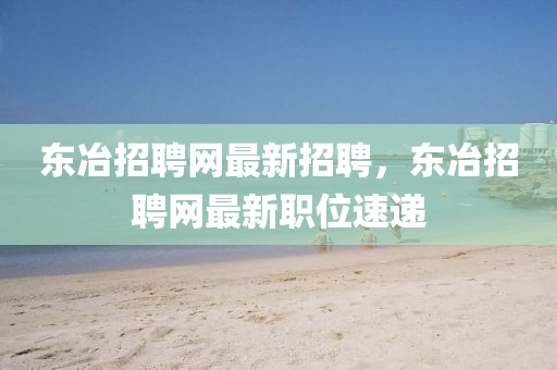 東冶招(zhao)聘網最(zui)新招聘，東冶招(zhao)聘網最新(xin)職(zhi)位(wei)速(su)遞