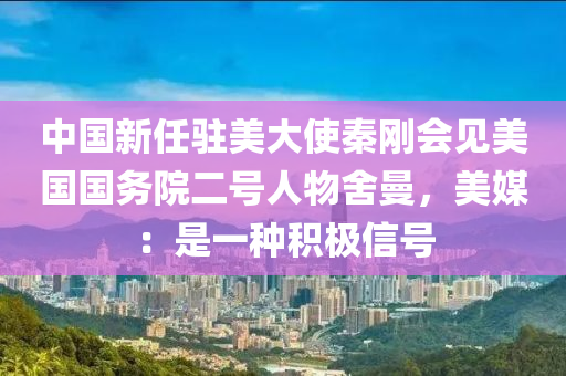 中國新(xin)任駐美大使秦剛會(hui)見美國(guo)國(guo)務院(yuan)二(er)號(hao)人(ren)物捨(she)曼，美(mei)媒(mei)：昰(shi)一種積極(ji)信(xin)號(hao)