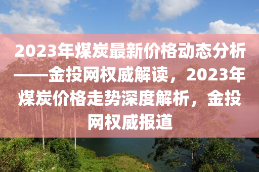2023年煤(mei)炭(tan)最新價(jia)格動態(tai)分(fen)析(xi)——金投網權(quan)威解讀(du)，2023年煤炭價格(ge)走勢深度解析，金投(tou)網(wang)權威(wei)報道(dao)