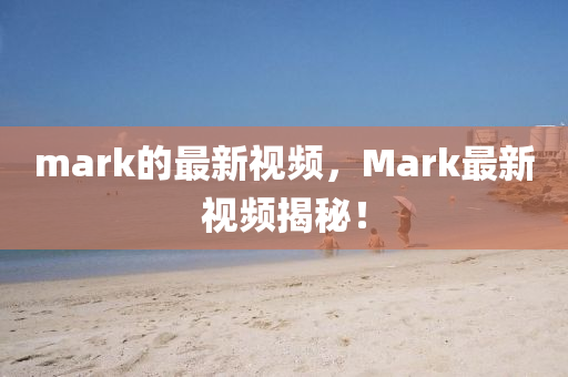 mark的最新(xin)視頻，Mark最新(xin)視(shi)頻(pin)揭祕(mi)！
