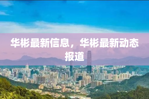 華彬(bin)最(zui)新信息，華(hua)彬最新(xin)動(dong)態報道