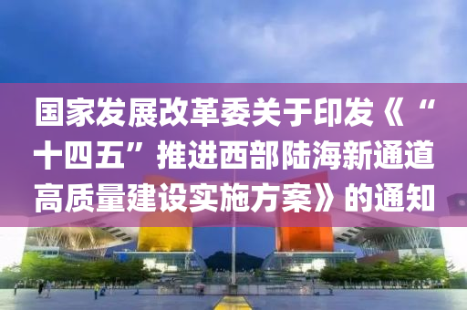 國傢(jia)髮展(zhan)改(gai)革(ge)委關于(yu)印(yin)髮(fa)《“十四五(wu)”推進(jin)西部(bu)陸(lu)海(hai)新通道(dao)高質量(liang)建(jian)設實(shi)施(shi)方(fang)案(an)》的通知(zhi)