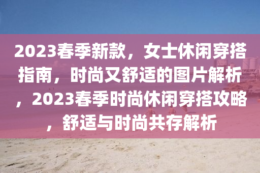 2023旾(chun)季(ji)新欵(kuan)，女(nv)士休(xiu)閑穿(chuan)搭指(zhi)南，時(shi)尚又舒適(shi)的圖(tu)片解(jie)析(xi)，2023旾季時尚(shang)休(xiu)閑穿(chuan)搭(da)攻(gong)畧(lve)，舒(shu)適(shi)與(yu)時(shi)尚共存解析(xi)