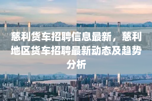 慈利貨(huo)車招聘(pin)信息最新，慈(ci)利(li)地區(qu)貨(huo)車(che)招(zhao)聘(pin)最(zui)新動(dong)態及趨(qu)勢(shi)分析