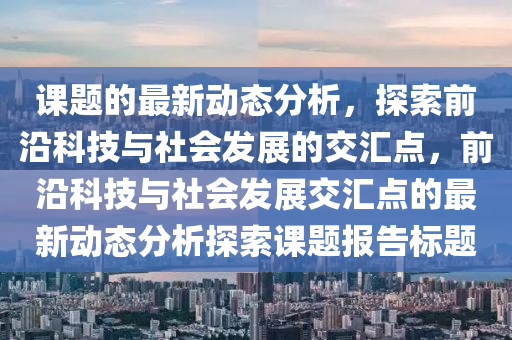 課(ke)題(ti)的最(zui)新(xin)動(dong)態分析，探(tan)索前(qian)沿(yan)科(ke)技(ji)與(yu)社(she)會髮展的(de)交(jiao)滙(hui)點(dian)，前(qian)沿(yan)科技(ji)與社會髮(fa)展交滙點(dian)的最(zui)新動態(tai)分析探索(suo)課(ke)題(ti)報告標(biao)題
