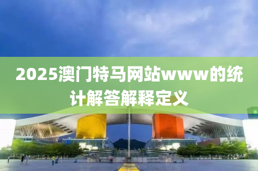 2025澳(ao)門特馬(ma)網(wang)站www的(de)統(tong)計解答(da)解(jie)釋(shi)定(ding)義(yi)