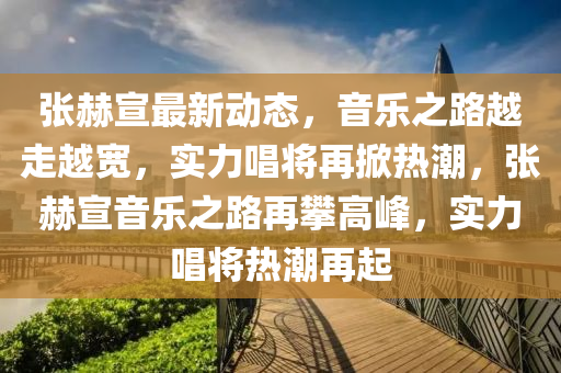 張赫(he)宣最(zui)新(xin)動(dong)態(tai)，音(yin)樂(le)之路(lu)越走越寬(kuan)，實力(li)唱(chang)將再(zai)掀熱潮(chao)，張(zhang)赫(he)宣音樂之路(lu)再(zai)攀(pan)高(gao)峯(feng)，實力唱將(jiang)熱潮(chao)再(zai)起(qi)