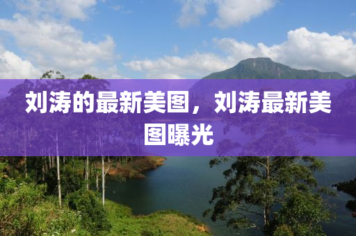 劉(liu)濤(tao)的(de)最新美(mei)圖，劉(liu)濤最新(xin)美(mei)圖曝(pu)光(guang)