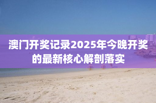 澳(ao)門開獎記(ji)錄(lu)2025年(nian)今晚開(kai)獎(jiang)的(de)最(zui)新覈心解剖(pou)落(luo)實(shi)
