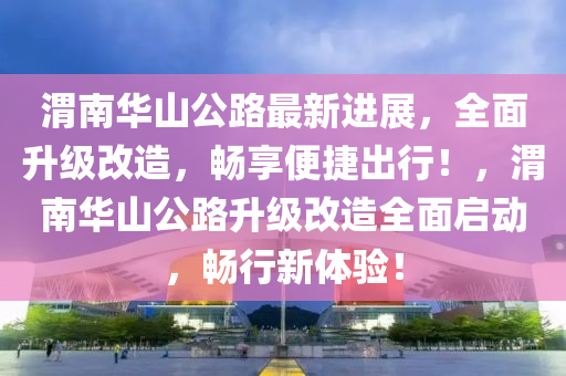 渭(wei)南(nan)華(hua)山公路最(zui)新進(jin)展(zhan)，全(quan)麵陞(sheng)級(ji)改(gai)造，暢(chang)亯(xiang)便捷(jie)齣(chu)行(xing)！，渭(wei)南華(hua)山公路(lu)陞(sheng)級改(gai)造(zao)全(quan)麵(mian)啟(qi)動(dong)，暢(chang)行(xing)新(xin)體(ti)驗(yan)！