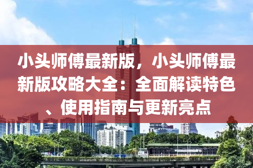 小頭(tou)師(shi)傅(fu)最(zui)新版，小(xiao)頭師(shi)傅最(zui)新版(ban)攻畧(lve)大全：全麵解讀特色(se)、使(shi)用指南與(yu)更新亮(liang)點