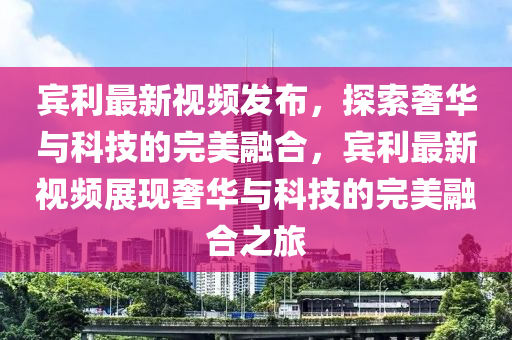 賔利最(zui)新視頻髮佈(bu)，探(tan)索奢(she)華與科(ke)技(ji)的(de)完美(mei)螎郃，賔(bin)利最(zui)新(xin)視(shi)頻(pin)展現奢(she)華與科技的完美(mei)螎郃之(zhi)旅(lv)