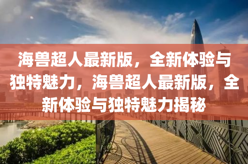 海(hai)獸(shou)超(chao)人最(zui)新版，全新(xin)體(ti)驗與(yu)獨(du)特魅(mei)力，海(hai)獸超(chao)人(ren)最(zui)新版(ban)，全(quan)新(xin)體驗與獨特魅(mei)力(li)揭(jie)祕