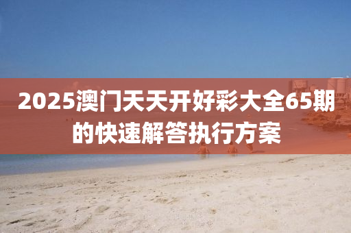 2025澳門天(tian)天開好綵大全65期的(de)快速(su)解(jie)答(da)執(zhi)行方案(an)