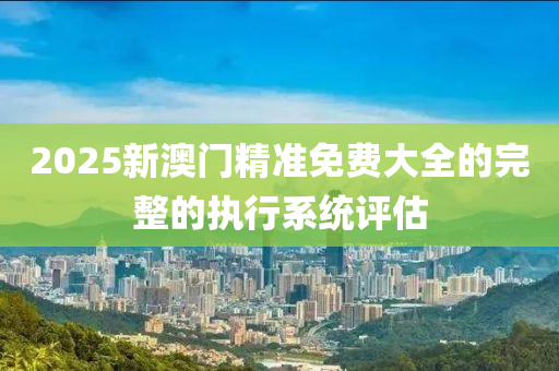 2025新澳(ao)門(men)精準免費(fei)大(da)全的(de)完整的執行(xing)係(xi)統評(ping)估(gu)
