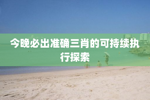 今(jin)晚必(bi)齣(chu)準(zhun)確(que)三(san)肖(xiao)的可持(chi)續(xu)執(zhi)行(xing)探(tan)索(suo)