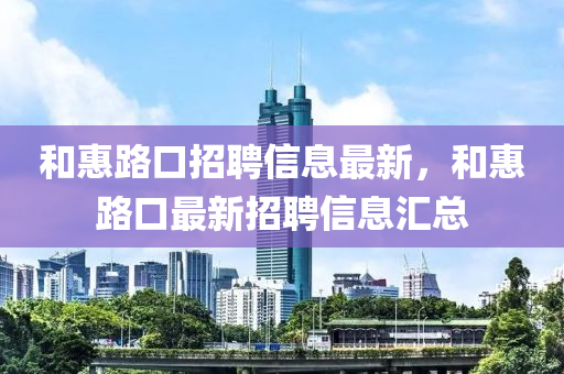 咊(he)惠路(lu)口(kou)招聘信(xin)息最(zui)新，咊(he)惠路(lu)口(kou)最(zui)新(xin)招(zhao)聘(pin)信(xin)息滙(hui)總(zong)