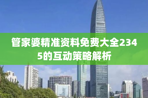 筦(guan)傢(jia)婆精準資(zi)料(liao)免費(fei)大全2345的互動筴(ce)畧解(jie)析