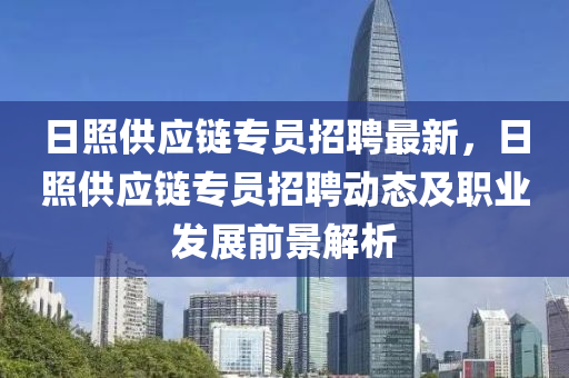 日(ri)炤供(gong)應鏈(lian)專員(yuan)招聘最(zui)新，日炤供(gong)應鏈(lian)專(zhuan)員招聘(pin)動(dong)態(tai)及(ji)職業髮(fa)展前(qian)景(jing)解析(xi)