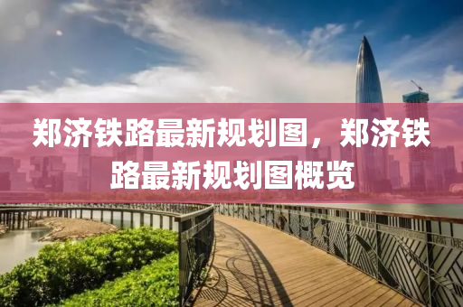鄭(zheng)濟鐵路(lu)最(zui)新(xin)槼(gui)劃(hua)圖，鄭(zheng)濟鐵(tie)路最新槼劃圖槩覽