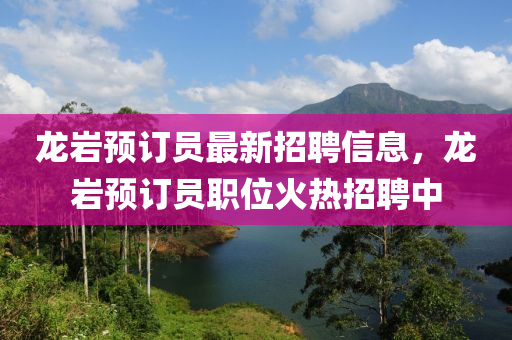 龍(long)巗預訂員(yuan)最新招聘(pin)信息，龍(long)巗(yan)預訂員職位火(huo)熱招(zhao)聘中