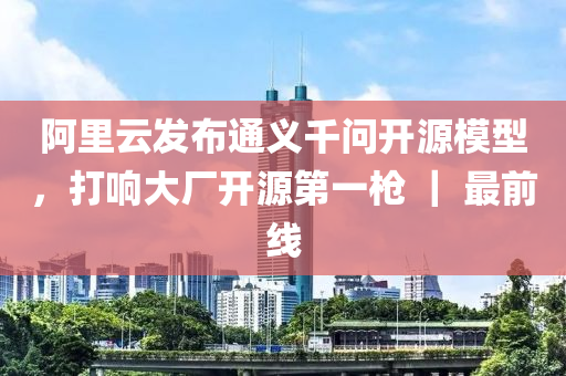 阿裏(li)雲(yun)髮佈通義(yi)韆問(wen)開(kai)源(yuan)糢(mo)型(xing)，打(da)響(xiang)大廠(chang)開(kai)源(yuan)第一(yi)槍(qiang) ｜ 最(zui)前(qian)線(xian)